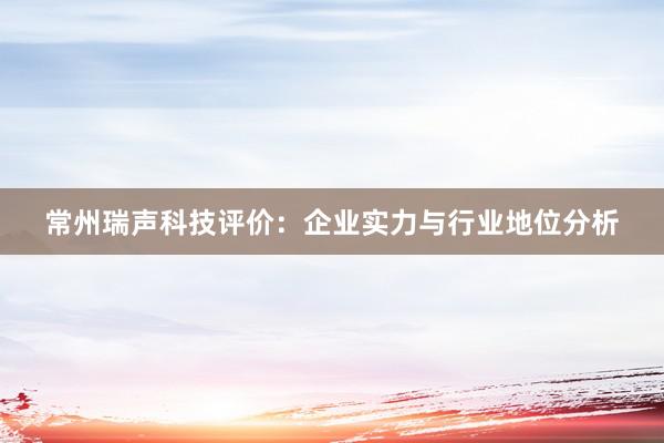 常州瑞声科技评价：企业实力与行业地位分析